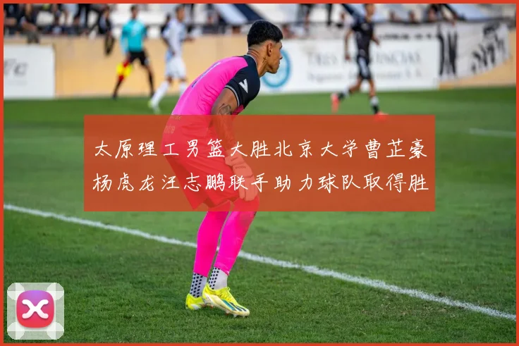 太原理工男篮大胜北京大学曹芷豪杨虎龙汪志鹏联手助力球队取得胜利